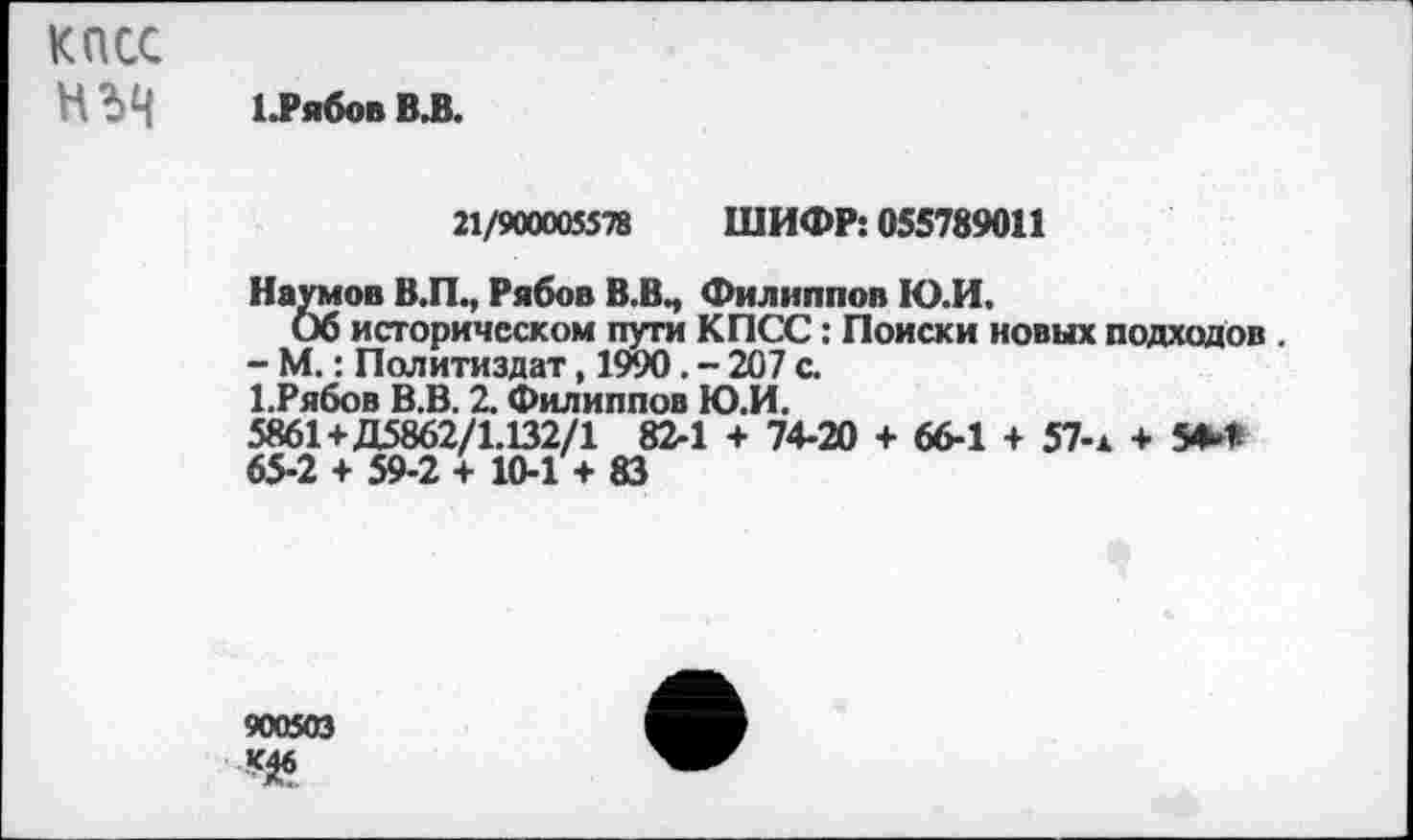 ﻿КПСС
НЪН 1.РябовВ,В.
21/900005578 ШИФР: 055789011
Наумов В.П., Рябов В.В., Филиппов Ю.И.
Об историческом пути КПСС: Поиски новых подходов .
- М.: Политиздат, 1990. - 207 с.
ЕРябов В.В. 2. Филиппов Ю.И.
5861+Д5862/1.132/1 82-1 + 74-20 + 66-1 + 57-ж + 5**
65-2 + 59-2 + 10-1 + 83
900503